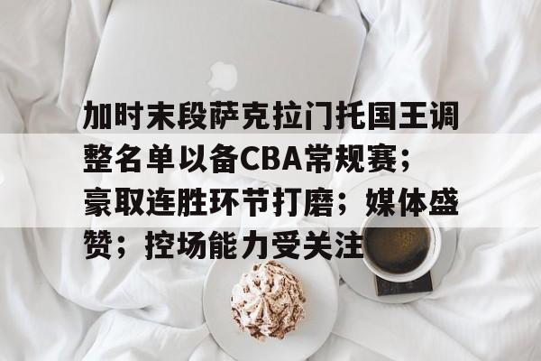 九游体育下载-加时末段萨克拉门托国王调整名单以备CBA常规赛；豪取连胜环节打磨；媒体盛赞；控场能力受关注的简单介绍