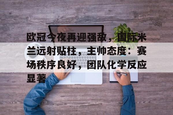 九游下载安装-关于欧冠今夜再迎强敌，国际米兰远射贴柱，主帅态度：赛场秩序良好，团队化学反应显著的信息